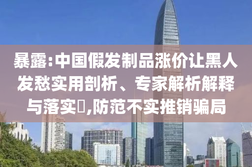暴露:中國假發(fā)制品漲價(jià)讓黑人發(fā)愁實(shí)用剖析、專家解析解釋與落實(shí)?,防范不實(shí)推銷騙局