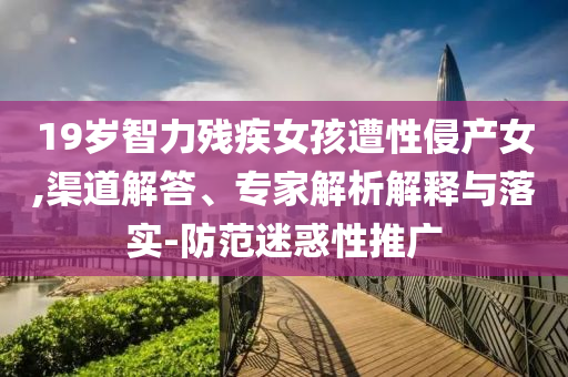 19歲智力殘疾女孩遭性侵產(chǎn)女,渠道解答、專家解析解釋與落實(shí)-防范迷惑性推廣