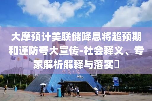 大摩預(yù)計(jì)美聯(lián)儲(chǔ)降息將超預(yù)期和謹(jǐn)防夸大宣傳-社會(huì)釋義、專家解析解釋與落實(shí)?