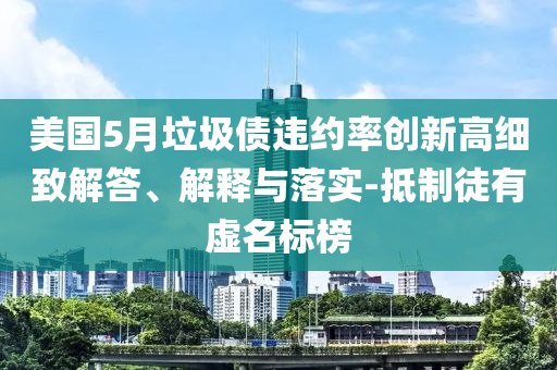 美國5月垃圾債違約率創(chuàng)新高細(xì)致解答、解釋與落實(shí)-抵制徒有虛名標(biāo)榜