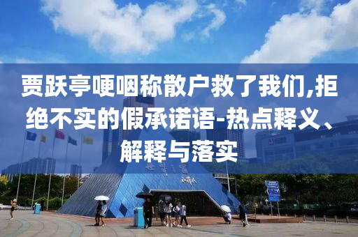賈躍亭哽咽稱散戶救了我們,拒絕不實的假承諾語-熱點釋義、解釋與落實