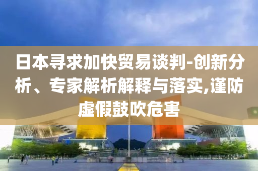 日本尋求加快貿(mào)易談判-創(chuàng)新分析、專家解析解釋與落實,謹(jǐn)防虛假鼓吹危害