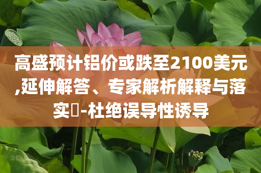 高盛預(yù)計鋁價或跌至2100美元,延伸解答、專家解析解釋與落實?-杜絕誤導(dǎo)性誘導(dǎo)