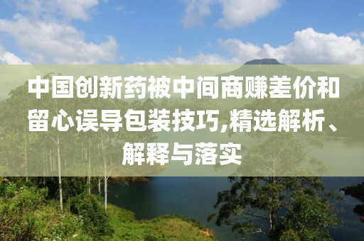 中國創(chuàng)新藥被中間商賺差價和留心誤導(dǎo)包裝技巧,精選解析、解釋與落實