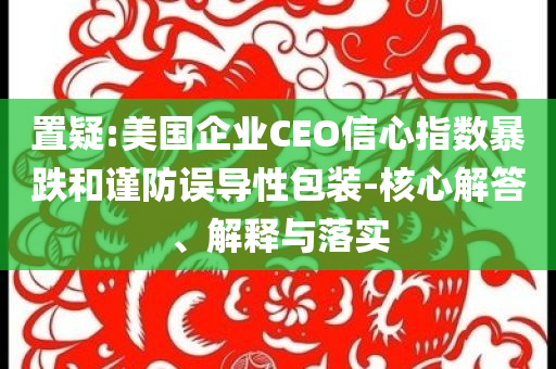 置疑:美國企業(yè)CEO信心指數(shù)暴跌和謹(jǐn)防誤導(dǎo)性包裝-核心解答、解釋與落實
