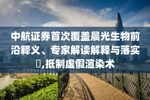 中航證券首次覆蓋晨光生物前沿釋義、專家解讀解釋與落實(shí)?,抵制虛假渲染術(shù)