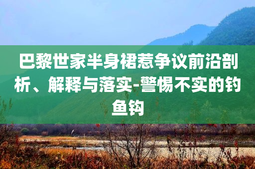 巴黎世家半身裙惹爭(zhēng)議前沿剖析、解釋與落實(shí)-警惕不實(shí)的釣魚(yú)鉤