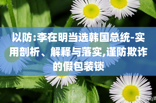 以防:李在明當(dāng)選韓國(guó)總統(tǒng)-實(shí)用剖析、解釋與落實(shí),謹(jǐn)防欺詐的假包裝鎖