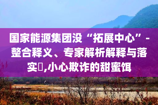 國家能源集團沒“拓展中心”-整合釋義、專家解析解釋與落實?,小心欺詐的甜蜜餌