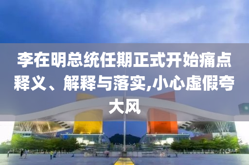 李在明總統(tǒng)任期正式開始痛點釋義、解釋與落實,小心虛假夸大風