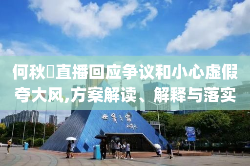 何秋亊直播回應(yīng)爭議和小心虛假夸大風,方案解讀、解釋與落實