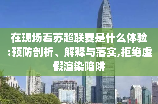 在現場看蘇超聯(lián)賽是什么體驗:預防剖析、解釋與落實,拒絕虛假渲染陷阱