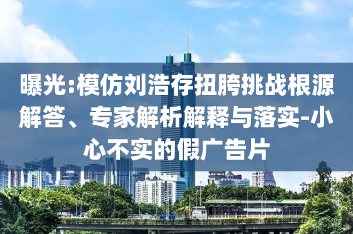 曝光:模仿劉浩存扭胯挑戰(zhàn)根源解答、專家解析解釋與落實-小心不實的假廣告片