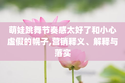萌娃跳舞節(jié)奏感太好了和小心虛假的幌子,營銷釋義、解釋與落實(shí)