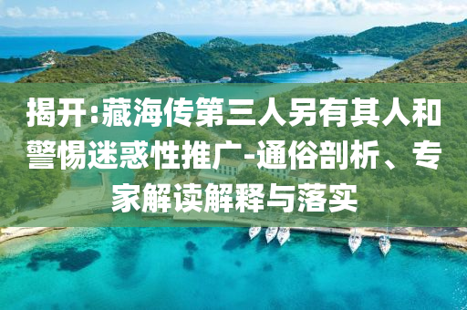 揭開:藏海傳第三人另有其人和警惕迷惑性推廣-通俗剖析、專家解讀解釋與落實(shí)