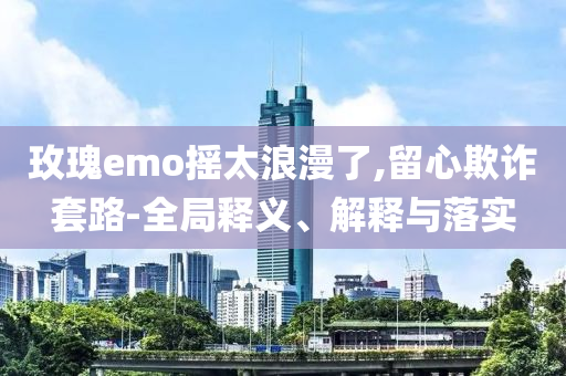 玫瑰e(cuò)mo搖太浪漫了,留心欺詐套路-全局釋義、解釋與落實(shí)