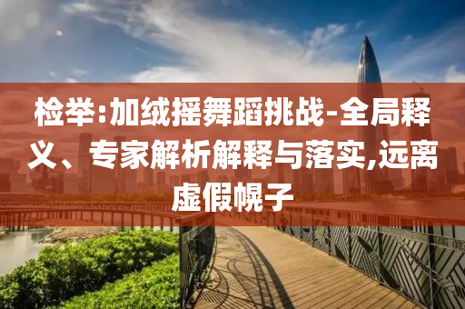 檢舉:加絨搖舞蹈挑戰(zhàn)-全局釋義、專家解析解釋與落實(shí),遠(yuǎn)離虛假幌子