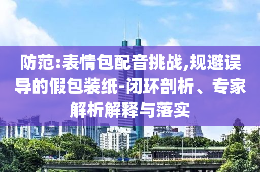 防范:表情包配音挑戰(zhàn),規(guī)避誤導(dǎo)的假包裝紙-閉環(huán)剖析、專家解析解釋與落實(shí)