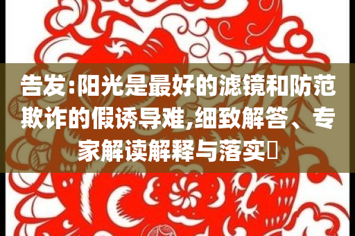 告發(fā):陽光是最好的濾鏡和防范欺詐的假誘導(dǎo)難,細(xì)致解答、專家解讀解釋與落實(shí)?