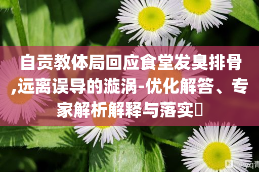 自貢教體局回應(yīng)食堂發(fā)臭排骨,遠(yuǎn)離誤導(dǎo)的漩渦-優(yōu)化解答、專家解析解釋與落實(shí)?