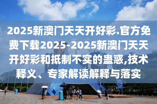 2025新澳門天天開好彩.官方免費下載2025-2025新澳門天天開好彩和抵制不實的蠱惑,技術釋義、專家解讀解釋與落實
