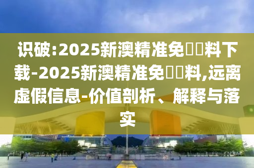 識破:2025新澳精準免費資料下載-2025新澳精準免費資料,遠離虛假信息-價值剖析、解釋與落實