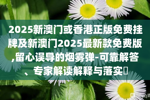 2025新澳門或香港正版免費掛牌及新澳門2025最新款免費版,留心誤導的煙霧彈-可靠解答、專家解讀解釋與落實?