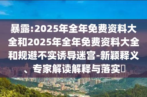 暴露:2025年全年免費資料大全和2025年全年免費資料大全和規(guī)避不實誘導迷宮-新穎釋義、專家解讀解釋與落實?