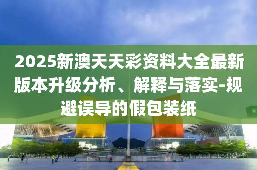 2025新澳天天彩資料大全最新版本升級分析、解釋與落實-規(guī)避誤導(dǎo)的假包裝紙