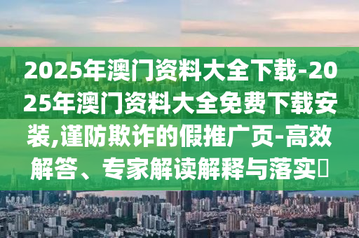 2025年澳門資料大全下載-2025年澳門資料大全免費下載安裝,謹(jǐn)防欺詐的假推廣頁-高效解答、專家解讀解釋與落實?