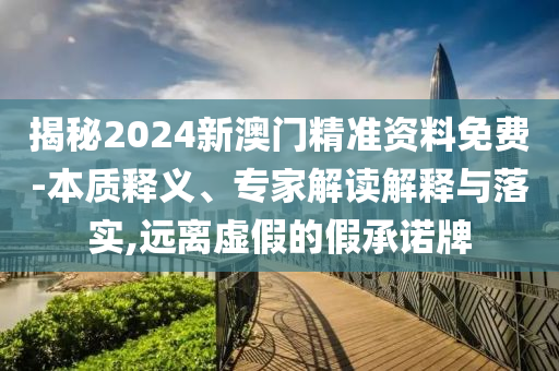 揭秘2024新澳門精準(zhǔn)資料免費-本質(zhì)釋義、專家解讀解釋與落實,遠離虛假的假承諾牌