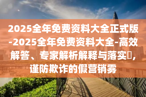2025全年免費資料大全正式版-2025全年免費資料大全-高效解答、專家解析解釋與落實?,謹(jǐn)防欺詐的假營銷霧