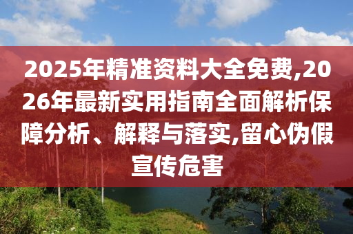2025年精準資料大全免費,2026年最新實用指南全面解析保障分析、解釋與落實,留心偽假宣傳危害