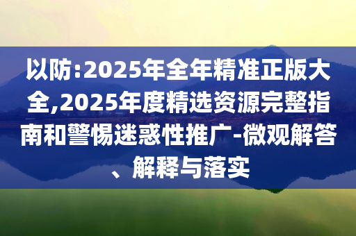 以防:2025年全年精準(zhǔn)正版大全,2025年度精選資源完整指南和警惕迷惑性推廣-微觀解答、解釋與落實(shí)