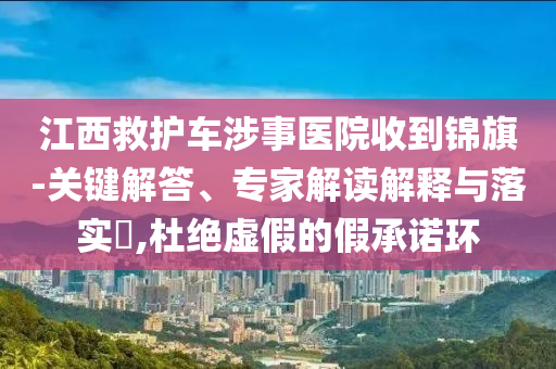 江西救護(hù)車涉事醫(yī)院收到錦旗-關(guān)鍵解答、專家解讀解釋與落實(shí)?,杜絕虛假的假承諾環(huán)