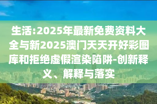 生活:2025年最新免費(fèi)資料大全與新2025澳門天天開好彩圖庫和拒絕虛假渲染陷阱-創(chuàng)新釋義、解釋與落實(shí)