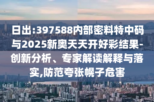 日出:397588內(nèi)部密料特中碼與2025新奧天天開(kāi)好彩結(jié)果-創(chuàng)新分析、專(zhuān)家解讀解釋與落實(shí),防范夸張幌子危害