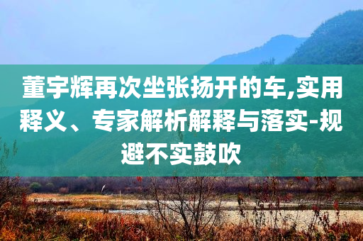 董宇輝再次坐張揚(yáng)開(kāi)的車(chē),實(shí)用釋義、專(zhuān)家解析解釋與落實(shí)-規(guī)避不實(shí)鼓吹