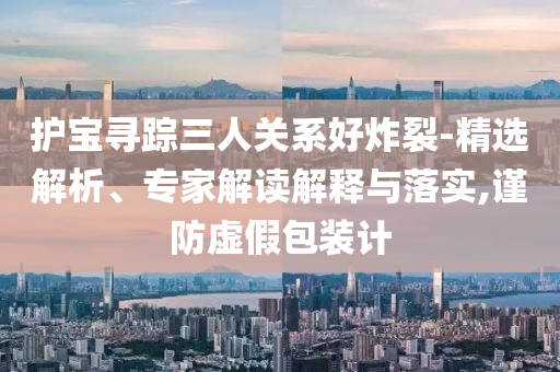 護(hù)寶尋蹤三人關(guān)系好炸裂-精選解析、專(zhuān)家解讀解釋與落實(shí),謹(jǐn)防虛假包裝計(jì)