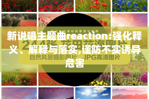 新說(shuō)唱主題曲reaction:強(qiáng)化釋義、解釋與落實(shí),謹(jǐn)防不實(shí)誘導(dǎo)危害