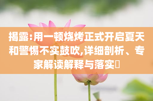 揭露:用一頓燒烤正式開(kāi)啟夏天和警惕不實(shí)鼓吹,詳細(xì)剖析、專(zhuān)家解讀解釋與落實(shí)?