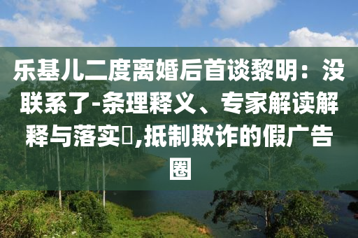 樂基兒二度離婚后首談黎明：沒聯(lián)系了-條理釋義、專家解讀解釋與落實?,抵制欺詐的假廣告圈