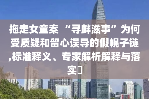 拖走女童案 “尋釁滋事”為何受質(zhì)疑和留心誤導(dǎo)的假幌子鏈,標(biāo)準(zhǔn)釋義、專家解析解釋與落實?