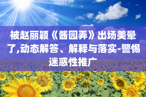 被趙麗穎《醬園弄》出場美暈了,動態(tài)解答、解釋與落實-警惕迷惑性推廣