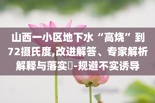 山西一小區(qū)地下水“高燒”到72攝氏度,改進解答、專家解析解釋與落實?-規(guī)避不實誘導(dǎo)