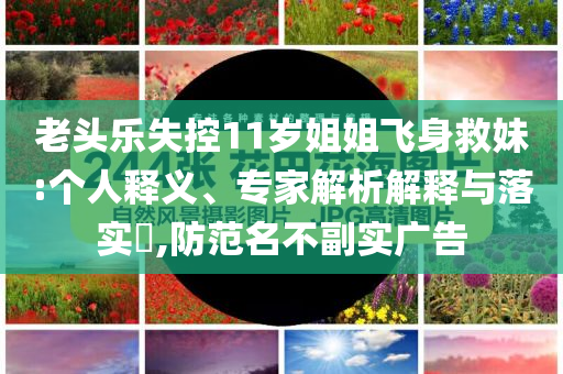老頭樂失控11歲姐姐飛身救妹:個人釋義、專家解析解釋與落實?,防范名不副實廣告