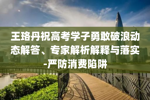 王珞丹祝高考學子勇敢破浪動態(tài)解答、專家解析解釋與落實-嚴防消費陷阱