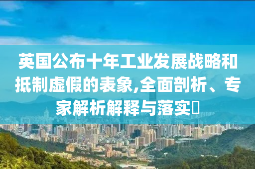 英國公布十年工業(yè)發(fā)展戰(zhàn)略和抵制虛假的表象,全面剖析、專家解析解釋與落實?