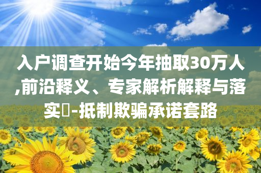 入戶調查開始今年抽取30萬人,前沿釋義、專家解析解釋與落實?-抵制欺騙承諾套路