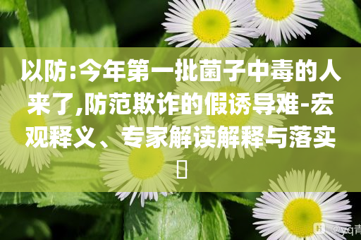 以防:今年第一批菌子中毒的人來了,防范欺詐的假誘導難-宏觀釋義、專家解讀解釋與落實?